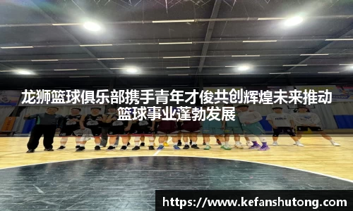 龙狮篮球俱乐部携手青年才俊共创辉煌未来推动篮球事业蓬勃发展