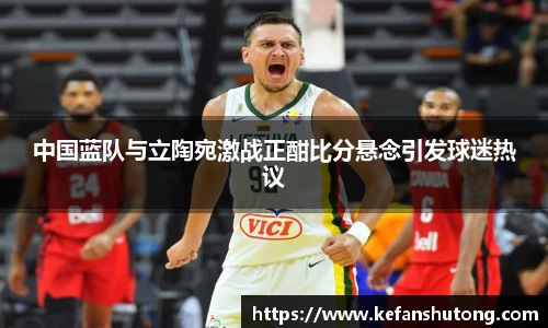 中国蓝队与立陶宛激战正酣比分悬念引发球迷热议